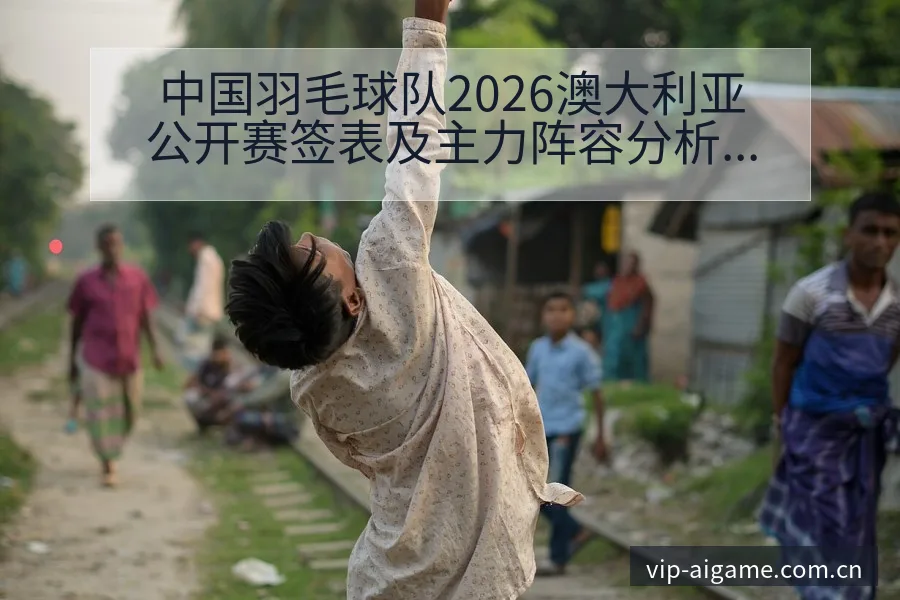 中国羽毛球队2026澳大利亚公开赛签表及主力阵容分析赛程 - 爱游戏